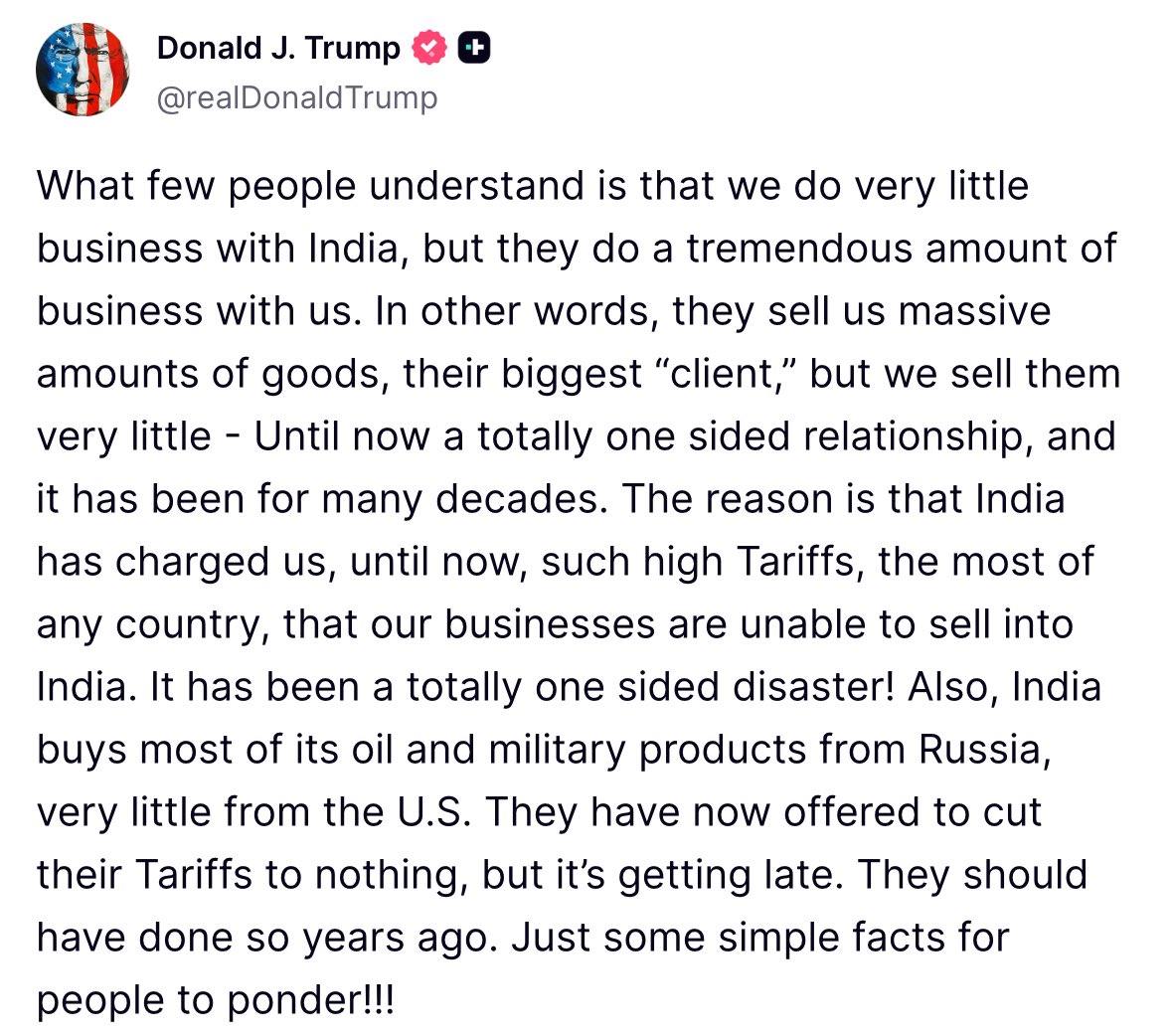 Trump: What few people understand is that we do very little business with India, but they do a tremendous amount of business with us. In other words, they sell us massive amounts of goods, their biggest “client,” but we sell them very little - Until now a totally one sided relationship, and it has been for many decades. The reason is that India has charged us, until now, such high Tariffs, the most of any country, that our businesses are unable to sell into India. It has been a totally one sided disaster! Also, India buys most of its oil and military products from Russia, very little from the U.S. They have now offered to cut their Tariffs to nothing, but it’s getting late.
