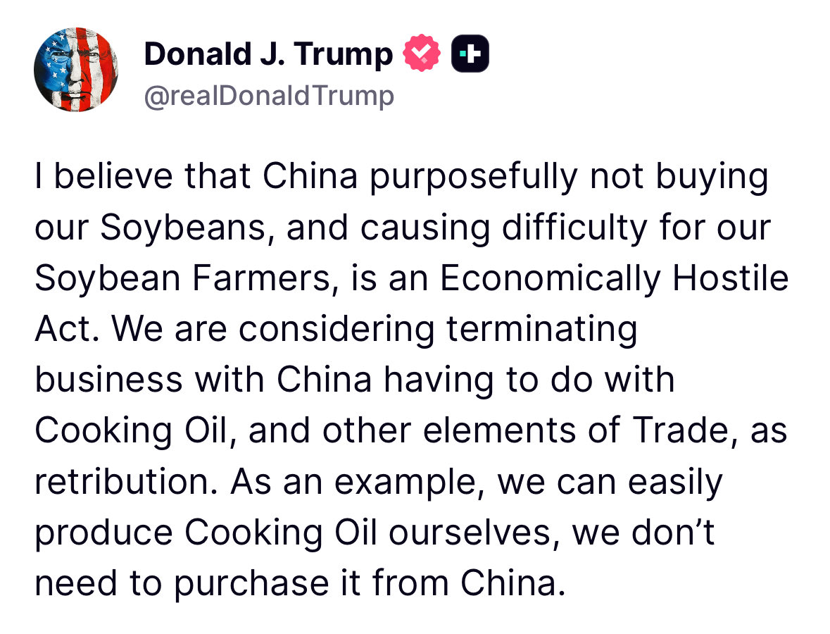Trump: I believe that China purposefully not buying our Soybeans, and causing difficulty for our Soybean Farmers, is an Economically Hostile Act. We are considering terminating business with China having to do with Cooking Oil, and other elements of Trade, as retribution. As an example, we can easily produce Cooking Oil ourselves, we don't need to purchase it from China.