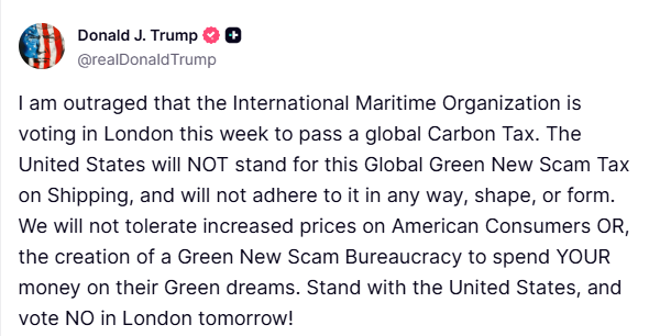 Trump:  I am outraged that the International Maritime Organization is voting in London this week to pass a global Carbon Tax.   The United States will NOT stand for this Global Green New Scam Tax on Shipping, and will not adhere to it in any way, shape, or form