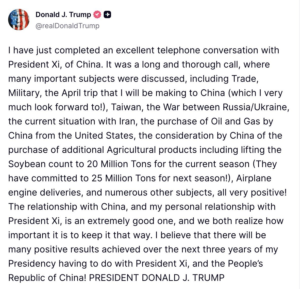 Trump: I just had a very good phone conversation with Chinese President Xi Jinping. It was a long and detailed call, and we discussed many important topics, including trade, military affairs, my upcoming trip to China in April (which I'm very much looking forward to.), Taiwan, the Russia-Ukraine war, the situation in Iran, China's purchases of oil and gas from the United States, China's consideration of increasing its agricultural purchases (including increasing this season's soybean production to 20 million tons, and they have already committed to 25 million tons next season.), aircraft engine deliveries, and many other issues. All the discussions were very positive. The relationship between the United States and China, and my personal relationship with President Xi Jinping, is very good, and we both recognize the importance of maintaining this good relationship. I believe that during my three-year presidency, the work related to President Xi Jinping and the People's Republic of China will yield many positive results.