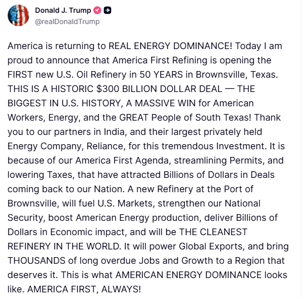 Trump: Today I am proud to announce that America First Refining is opening the FIRST new U.S. Oil Refinery in 50 YEARS in Brownsville, Texas. THIS IS A HISTORIC $300 BILLION DOLLAR DEAL — THE BIGGEST IN U.S. HISTORY, A MASSIVE WIN for American Workers, Energy, and the GREAT People of South Texas. Thank you to our partners in India, and their largest privately held Energy Company, Reliance, for this tremendous Investment
