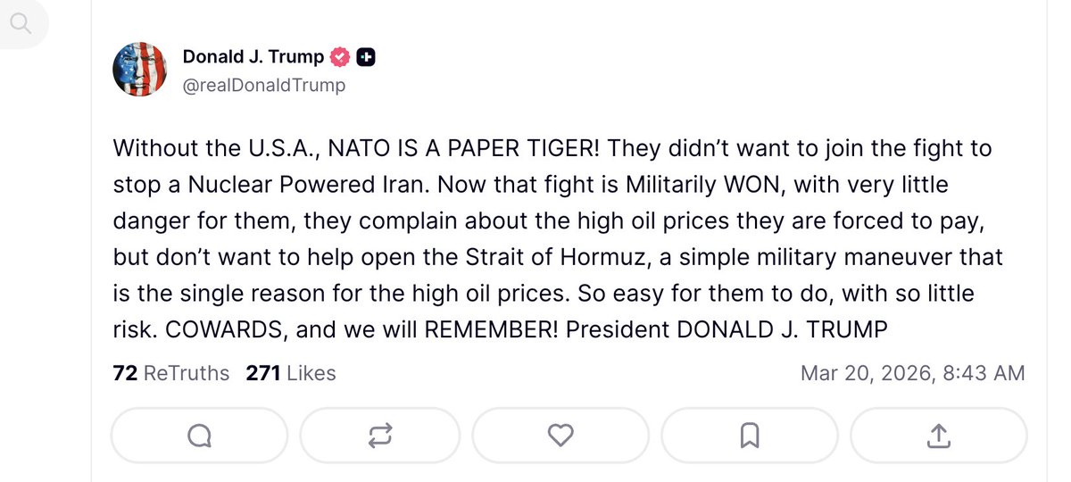 Trump: Without the U.S.A., NATO IS A PAPER TIGER. They didn’t want to join the fight to stop a Nuclear Powered Iran. Now that fight is Militarily WON, with very little danger for them, they complain about the high oil prices they are forced to pay, but don’t want to help open the Strait of Hormuz, a simple military maneuver that is the single reason for the high oil prices. So easy for them to do, with so little risk. COWARDS, and we will REMEMBER