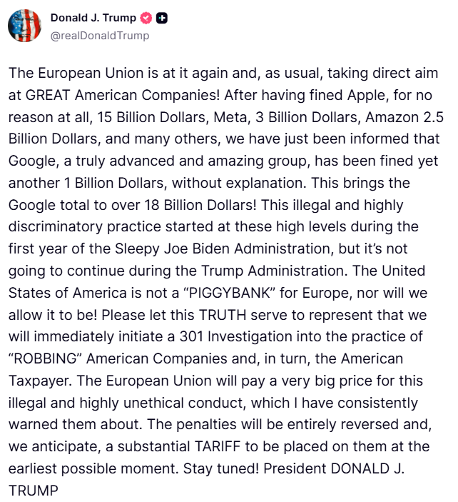 Trump: Avrupa Birliği yine iş başında ve her zamanki gibi, BÜYÜK Amerikan şirketlerini doğrudan hedef alıyor. Apple'a hiçbir sebep yokken 15 milyar dolar, Meta'ya 3 milyar dolar, Amazon'a 2,5 milyar dolar ve daha birçok şirkete ceza kestikten sonra, gerçekten gelişmiş ve muhteşem bir grup olan Google'a da hiçbir açıklama yapılmadan 1 milyar dolar daha ceza kesildiğini öğrendik. Bu, Google'ın toplam cezasını 18 milyar doların üzerine çıkarıyor. Bu yasadışı ve son derece ayrımcı uygulama, uykucu Joe Biden yönetiminin ilk yılında bu yüksek seviyelerde başladı, ancak Trump yönetimi sırasında devam etmeyecek. Amerika Birleşik Devletleri, Avrupa için bir kumarhane değildir ve olmasına da izin vermeyeceğiz. Lütfen bu GERÇEĞİN, Amerikan şirketlerini ve dolayısıyla Amerikan vergi mükelleflerini SOYMA uygulamasına ilişkin derhal 301 Soruşturması başlatacağımızı temsil etmesine izin verin. Avrupa Birliği, sürekli olarak uyardığım bu yasadışı ve son derece etik dışı davranışın bedelini çok ağır ödeyecek. Cezalar tamamen geri alınacak ve en kısa sürede önemli bir gümrük vergisi uygulanacağını öngörüyoruz.