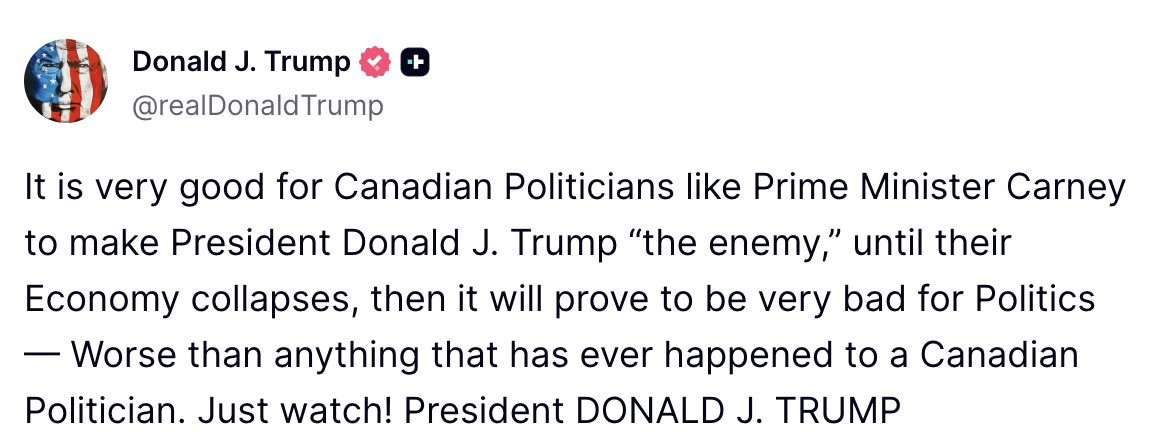 Trump: It is very good for Canadian Politicians like Prime Minister Carney to make President Donald J. Trump the enemy, until their Economy collapses, then it will prove to be very bad for Politics — Worse than anything that has ever happened to a Canadian Politician. Just watch